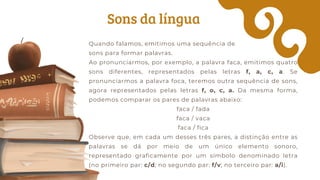 Sons da língua
Quando falamos, emitimos uma sequência de
sons para formar palavras.
Ao pronunciarmos, por exemplo, a palavra faca, emitimos quatro
sons diferentes, representados pelas letras f, a, c, a. Se
pronunciarmos a palavra foca, teremos outra sequência de sons,
agora representados pelas letras f, o, c, a. Da mesma forma,
podemos comparar os pares de palavras abaixo:
faca / fada
faca / vaca
faca / fica
Observe que, em cada um desses três pares, a distinção entre as
palavras se dá por meio de um único elemento sonoro,
representado graficamente por um símbolo denominado letra
(no primeiro par: c/d; no segundo par: f/v; no terceiro par: a/i).
 