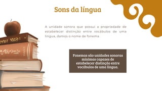 Sons da língua
A unidade sonora que possui a propriedade de
estabelecer distinção entre vocábulos de uma
língua, damos o nome de fonema.
Fonemas são unidades sonoras
mínimas capazes de
estabelecer distinção entre
vocábulos de uma língua.
 