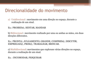 a) Unidirecional : movimento em uma direção no espaço, durante a
realização de um sinal.
Ex.: PROIBID@, SENTAR, MANDAR
b) Bidirecional : movimento realizado por uma ou ambas as mãos, em duas
direções diferentes.
Ex.: PRONT@, JULGAMENTO, GRANDE, COMPRID@, DISCUTIR,
EMPREGAD@, PRIM@, TRABALHAR, BRINCAR.
c) Multidirecional: movimentos que exploram várias direções no espaço,
durante a realização de um sinal.
Ex. : INCOMODAR, PESQUISAR
Direcionalidade do movimento
 