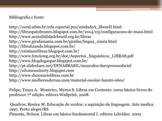 Bibliografia e fonte:
http://coral.ufsm.br/edu.especial.pos/unidadeA_librasII.html
http://libraspatobranco.blogspot.com.br/2014/03/configuracoes-de-maos.html
http://www.acessibilidadebrasil.org.br/libras
http://www.girafamania.com.br/girafas/lingua_sinais.html
http://libralizando.blogspot.com.br/
http://cristianelibras.blogspot.com.br/
http://www.feneismg.org.br/doc/Aspectos_linguisticos_LIBRAS.pdf
http://www.blogdogaspar.blogspot.com.br/
http://pt.slideshare.net/DYNABRASIL/musculos-daexpressaofacial
http://silvanosulzarty.blogspot.com
http://www.dicionariolibras.com.br
http://www.mulheresderosa.com/material-escolar-barato-sites/
Felipe, Tanya A. Monteiro, Myrna S. Libras em Contexto: curso básico livreo do
professor 7ª edição. editora Wallprint, 2008.
Quadros, Ronice M. Educação de surdos: a aquisição da linguagem. Arte medica.
1997. Porto alegre/RS
Pimenta, Nelson. Libras em básico fundamental I. editora Lsbvideo. 2002
 