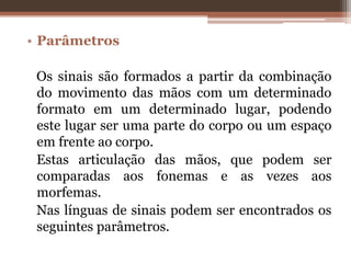 • Parâmetros
Os sinais são formados a partir da combinação
do movimento das mãos com um determinado
formato em um determinado lugar, podendo
este lugar ser uma parte do corpo ou um espaço
em frente ao corpo.
Estas articulação das mãos, que podem ser
comparadas aos fonemas e as vezes aos
morfemas.
Nas línguas de sinais podem ser encontrados os
seguintes parâmetros.
 