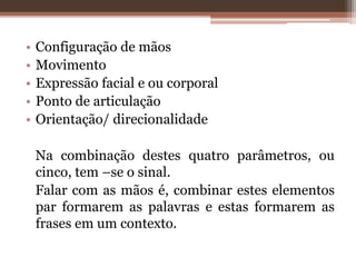 • Configuração de mãos
• Movimento
• Expressão facial e ou corporal
• Ponto de articulação
• Orientação/ direcionalidade
Na combinação destes quatro parâmetros, ou
cinco, tem –se o sinal.
Falar com as mãos é, combinar estes elementos
par formarem as palavras e estas formarem as
frases em um contexto.
 