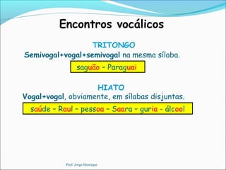 Encontros vocálicos
TRITONGO
saguão – Paraguai
Semivogal+vogal+semivogal na mesma sílaba.
HIATO
saúde – Raul – pessoa – Saara – guria - álcool
Vogal+vogal, obviamente, em sílabas disjuntas.
Prof. Jorge Henrique
 