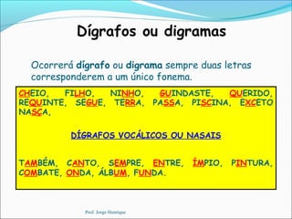 Dígrafos ou digramas
Ocorrerá dígrafo ou digrama sempre duas letras
corresponderem a um único fonema.
CHEIO, FILHO, NINHO, GUINDASTE, QUERIDO,
REQUINTE, SEGUE, TERRA, PASSA, PISCINA, EXCETO
NASÇA,
DÍGRAFOS VOCÁLICOS OU NASAIS
TAMBÉM, CANTO, SEMPRE, ENTRE, ÍMPIO, PINTURA,
COMBATE, ONDA, ÁLBUM, FUNDA.
Prof. Jorge Henrique
 
