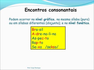 Encontros consonantais
Bra-sil
A-dre-na-li-na
As-pec-to
Rap-to
Se-xo /sekso/
Podem ocorrer no nível gráfico, na mesma sílaba (puro)
ou em sílabas diferentes (disjunto); e no nível fonético.
Prof. Jorge Henrique
 