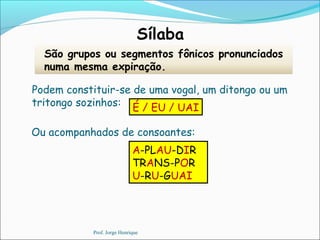 Sílaba
São grupos ou segmentos fônicos pronunciados
numa mesma expiração.
É / EU / UAI
Podem constituir-se de uma vogal, um ditongo ou um
tritongo sozinhos:
A-PLAU-DIR
TRANS-POR
U-RU-GUAI
Ou acompanhados de consoantes:
Prof. Jorge Henrique
 