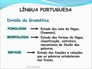 LÍNGUA PORTUGUESA
Divisão da Gramática
MORFOLOGIA Estudo das formas da língua,
classificação, estrutura,
mecanismos de flexão das
palavras.
SINTAXE Estudo das funções e relações
que as palavras estabelecem
nas frases.
FONOLOGIA Estudo dos sons da língua,
(fonemas).
Prof. Jorge Henrique
 