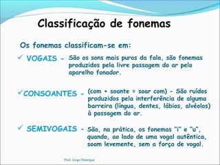 Classificação de fonemas
Os fonemas classificam-se em:
 VOGAIS -
CONSOANTES -
 SEMIVOGAIS -
São os sons mais puros da fala, são fonemas
produzidos pela livre passagem do ar pelo
aparelho fonador.
São, na prática, os fonemas “i” e “u”,
quando, ao lado de uma vogal autêntica,
soam levemente, sem a força de vogal.
(com + soante = soar com) - São ruídos
produzidos pela interferência de alguma
barreira (língua, dentes, lábios, alvéolos)
à passagem do ar.
Prof. Jorge Henrique
 