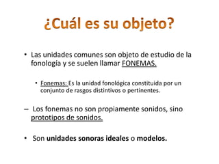 ¿Cuál es su objeto?Las unidades comunes son objeto de estudio de la fonología y se suelen llamar FONEMAS.Fonemas: Es la unidad fonológica constituida por un conjunto de rasgos distintivos o pertinentes. Los fonemas no son propiamente sonidos, sino prototipos de sonidos. Son unidades sonoras ideales o modelos.¿Qué son rasgos pertinentes?Características acústicas que se puede atribuir a un fonema.Ej: la b de bota es:BilabialSonoraOclusiva