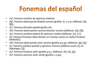 /l/: Fonema lateral (coronal-)alveolar. /m/: Fonema nasal labial. /n/: Fonema nasal (coronal-)alveolar (alófonos: [n], [ŋ], [ɴ]). /ñ/: Fonema nasal palatal [ɲ]. /o/: Fonema vocálico velar de apertura media (alófonos: [o], [ɔ]). /p/: Fonema oclusivo (bi)labial sordo. /ɾ/: Fonema vibrante simple (grafía -r-, -r). /r/(rr): Fonema vibrante múltiple (grafía -rr-, r-). En muchas regiones de América no hay vibración para rr sino un sonido fricativo o asibilado (Bolivia, Ecuador, interior de Perú, norte de Argentina, [ʐ]). /s/: Fonema fricativo (coronal-)alveolar (grafía s, en algunas variedades z y c). /t/: Fonema oclusivo (coronal-)alveolar sordo. /u/: Fonema vocálico velar de apertura mínima (alófono usual: [u], en diptongos: [w]). /y/: Fonema sonorante palatal (grafía y, en las zonas yeístas también corresponde a ll. A principio de palabra se realiza como africada palatal, en interior de palabra algunas variedades lo pronuncian como aproximante [ʝ] o [ɟ͡ʝ] y otras fricativa [ʃ] o [ʒ]). 