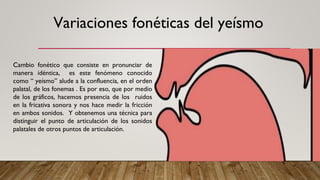Cambio fonético que consiste en pronunciar de
manera idéntica, es este fenómeno conocido
como “ yeísmo” alude a la confluencia, en el orden
palatal, de los fonemas . Es por eso, que por medio
de los gráficos, hacemos presencia de los ruidos
en la fricativa sonora y nos hace medir la fricción
en ambos sonidos. Y obtenemos una técnica para
distinguir el punto de articulación de los sonidos
palatales de otros puntos de articulación.
Variaciones fonéticas del yeísmo
 