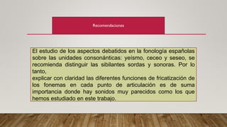 Recomendaciones
El estudio de los aspectos debatidos en la fonología españolas
sobre las unidades consonánticas: yeísmo, ceceo y seseo, se
recomienda distinguir las sibilantes sordas y sonoras. Por lo
tanto,
explicar con claridad las diferentes funciones de fricatización de
los fonemas en cada punto de articulación es de suma
importancia donde hay sonidos muy parecidos como los que
hemos estudiado en este trabajo.
 