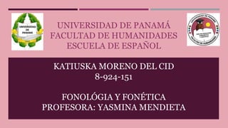UNIVERSIDAD DE PANAMÁ
FACULTAD DE HUMANIDADES
ESCUELA DE ESPAÑOL
KATIUSKA MORENO DEL CID
8-924-151
FONOLÓGIA Y FONÉTICA
PROFESORA: YASMINA MENDIETA
 