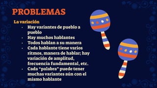 La variación
• Hay variantes de pueblo a
pueblo
• Hay muchos hablantes
• Todos hablan a su manera
• Cada hablante tiene varios
ritmos, manera de hablar; hay
variación de amplitud,
frecuencia fundamental, etc.
• Cada “palabra” puede tener
muchas variantes aún con el
mismo hablante
PROBLEMAS
 