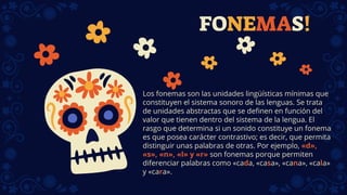 FONEMAS!
Los fonemas son las unidades lingüísticas mínimas que
constituyen el sistema sonoro de las lenguas. Se trata
de unidades abstractas que se definen en función del
valor que tienen dentro del sistema de la lengua. El
rasgo que determina si un sonido constituye un fonema
es que posea carácter contrastivo; es decir, que permita
distinguir unas palabras de otras. Por ejemplo, «d»,
«s», «n», «l» y «r» son fonemas porque permiten
diferenciar palabras como «cada, «casa», «cana», «cala»
y «cara».
 