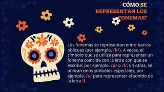 CÓMO SE
REPRESENTAN LOS
FONEMAS?
Los fonemas se representan entre barras
oblicuas (por ejemplo, /b/). A veces, el
símbolo que se utiliza para representar un
fonema coincide con la letra con que se
escribe; por ejemplo, /p/ o /l/. En otras, se
utilizan unos símbolos especiales; por
ejemplo, /ʎ/ para representar el sonido de
la letra ll.
 