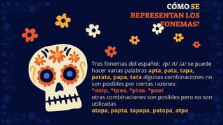 CÓMO SE
REPRESENTAN LOS
FONEMAS?
Tres fonemas del español: /p/ /t/ /a/ se puede
hacer varias palabras apta, pata, tapa,
patata, papa, tata algunas combinaciones no
son posibles por ciertas razones:
*aatp, *tpaa, *ptaa, *paat
otras combinaciones son posibles pero no son
utilizadas
atapa, papta, tapapa, patapa, atpa
 