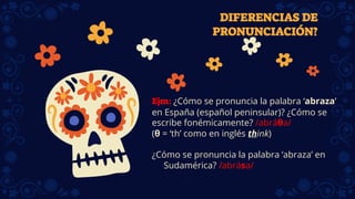 DIFERENCIAS DE
PRONUNCIACIÓN?
Ejm: ¿Cómo se pronuncia la palabra ‘abraza’
en España (español peninsular)? ¿Cómo se
escribe fonémicamente? /abráθa/
(θ = ‘th’ como en inglés think)
¿Cómo se pronuncia la palabra ‘abraza’ en
Sudamérica? /abrása/
 