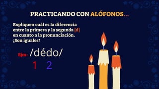PRACTICANDO CON ALÓFONOS…
Expliquen cuál es la diferencia
entre la primera y la segunda [d]
en cuanto a la pronunciación.
¿Son iguales?
Ejm: /dédo/
1 2
 