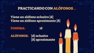 PRACTICANDO CON ALÓFONOS…
Tiene un alófono oclusivo [d]
Tiene un alófono aproximante [ð]
FONEMA: /d/
ALÓFONOS: [d] oclusivo
[ð] aproximante
 