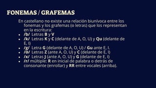 FONEMAS / GRAFEMAS
En castellano no existe una relación biunívoca entre los
fonemas y los grafemas (o letras) que los representan
en la escritura:
● /b/ Letras B y V
● /k/ Letras K y C (delante de A, O, U) y Qu (delante de
E, I)
● /g/ Letra G (delante de A, O, U) / Gu ante E, I.
● /Ɵ/ Letras Z (ante A, O, U) y C (delante de E, I)
● /x/ Letras J (ante A, O, U) y G (delante de E, I)
● /r/ múltiple: R en inicial de palabra o detrás de
consonante (enrollar) y RR entre vocales (arriba).
 
