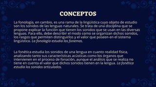 CONCEPTOS
La fonología, en cambio, es una rama de la lingüística cuyo objeto de estudio
son los sonidos de las lenguas naturales. Se trata de una disciplina que se
propone explicar la función que tienen los sonidos que se usan en las diversas
lenguas. Para ello, debe describir el modo como se organizan dichos sonidos,
los rasgos que permiten distinguirlos y el valor que poseen en el sistema
lingüístico. La fonología estudia los fonemas.
La fonética estudia los sonidos de una lengua en cuanto realidad física,
analizando tanto sus características acústicas como los órganos que
intervienen en el proceso de fonación, aunque el análisis que se realiza no
tiene en cuenta el valor que dichos sonidos tienen en la lengua. La fonética
estudia los sonidos articulados.
 