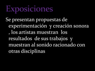 Se presentan propuestas de 
experimentación y creación sonora 
, los artistas muestran los 
resultados de sus trabajos y 
muestran al sonido racionado con 
otras disciplinas 
 