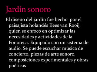 El diseño del jardín fue hecho por el 
paisajista holandés Kees van Rooij, 
quien se enfocó en optimizar las 
necesidades y actividades de la 
Fonoteca. Equipado con un sistema de 
audio. Se puede escuchar música de 
concierto, piezas de arte sonoro, 
composiciones experimentales y obras 
poéticas 
 