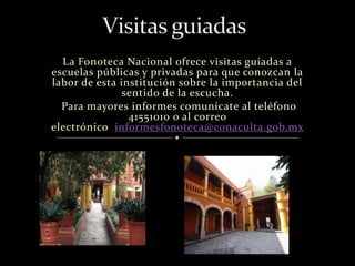 La Fonoteca Nacional ofrece visitas guiadas a 
escuelas públicas y privadas para que conozcan la 
labor de esta institución sobre la importancia del 
sentido de la escucha. 
Para mayores informes comunícate al teléfono 
41551010 o al correo 
electrónico informesfonoteca@conaculta.gob.mx 
 