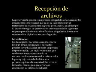 Recepción de 
archivos 
La preservación sonora es un proceso integral de salvaguarda de los 
documentos sonoros en el que se les da la contención y el 
tratamiento adecuados para lograr su permanencia en el tiempo. 
El proceso integral de preservación se compone de las siguientes 
etapas o procedimientos: identificación, diagnóstico, inventario, 
conservación, digitalización y catalogación. 
Identificación 
Existen algunos documentos con los que se 
lleva un atraso considerable, pues éstos 
podrían llevar hasta cien años sin un proceso 
de preservación. Los registros sonoros que 
conforman nuestro patrimonio se 
encuentran diseminados en los más variados 
lugares y bajo la tutela de diferentes 
personas, quienes la mayoría de las veces no 
tienen los medios para preservarlos o 
desconocen su valor sociocultural. 
 