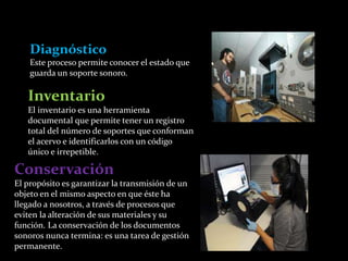 Diagnóstico 
Este proceso permite conocer el estado que 
guarda un soporte sonoro. 
Inventario 
El inventario es una herramienta 
documental que permite tener un registro 
total del número de soportes que conforman 
el acervo e identificarlos con un código 
único e irrepetible. 
Conservación 
El propósito es garantizar la transmisión de un 
objeto en el mismo aspecto en que éste ha 
llegado a nosotros, a través de procesos que 
eviten la alteración de sus materiales y su 
función. La conservación de los documentos 
sonoros nunca termina: es una tarea de gestión 
permanente. 
 