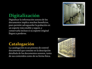 Digitalización 
Digitalizar la información sonora de los 
documentos implica muchos beneficios, 
pues permite salvaguardar la grabación en 
un soporte más estable y seguro, y 
conservarla incluso si su soporte original 
llegara a perderse. 
Catalogación 
La catalogación es un proceso de control 
documental que consiste en la descripción 
detallada de los documentos sonoros, tanto 
de sus contenidos como de su forma física. 
 