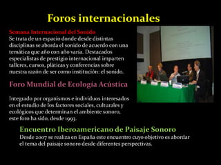 Foros internacionales 
Semana Internacional del Sonido 
Se trata de un espacio donde desde distintas 
disciplinas se aborda el sonido de acuerdo con una 
temática que año con año varía. Destacados 
especialistas de prestigio internacional imparten 
talleres, cursos, pláticas y conferencias sobre 
nuestra razón de ser como institución: el sonido. 
Foro Mundial de Ecología Acústica 
Integrado por organismos e individuos interesados 
en el estudio de los factores sociales, culturales y 
ecológicos que determinan el ambiente sonoro, 
este foro ha sido, desde 1993. 
Encuentro Iberoamericano de Paisaje Sonoro 
Desde 2007 se realiza en España este encuentro cuyo objetivo es abordar 
el tema del paisaje sonoro desde diferentes perspectivas. 
 