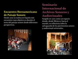Seminario 
Internacional de 
Archivos Sonoros y 
Audiovisuales 
Surgido en 2001 como un espacio 
donde, desde México y hacia el 
mundo, se reflexiona sobre la 
salvaguarda de los patrimonios sonoro 
y audiovisual universales. 
Encuentro Iberoamericano 
de Paisaje Sonoro 
Desde 2007 se realiza en España este 
encuentro cuyo objetivo es abordar el 
tema del paisaje sonoro desde diferentes 
perspectivas. 
 