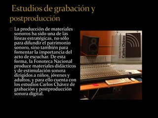 La producción de materiales 
sonoros ha sido una de las 
líneas estratégicas, no sólo 
para difundir el patrimonio 
sonoro, sino también para 
fomentar la importancia del 
acto de escuchar. De esta 
forma, la Fonoteca Nacional 
produce materiales didácticos 
y de estimulación sonora 
dirigidos a niños, jóvenes y 
adultos, y para ello cuenta con 
los estudios Carlos Chávez de 
grabación y postproducción 
sonora digital. 
 