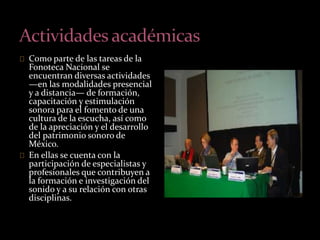 Como parte de las tareas de la 
Fonoteca Nacional se 
encuentran diversas actividades 
—en las modalidades presencial 
y a distancia— de formación, 
capacitación y estimulación 
sonora para el fomento de una 
cultura de la escucha, así como 
de la apreciación y el desarrollo 
del patrimonio sonoro de 
México. 
En ellas se cuenta con la 
participación de especialistas y 
profesionales que contribuyen a 
la formación e investigación del 
sonido y a su relación con otras 
disciplinas. 
 