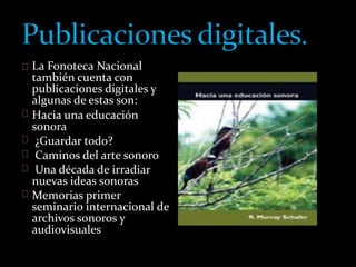 La Fonoteca Nacional 
también cuenta con 
publicaciones digitales y 
algunas de estas son: 
Hacia una educación 
sonora 
¿Guardar todo? 
Caminos del arte sonoro 
Una década de irradiar 
nuevas ideas sonoras 
Memorias primer 
seminario internacional de 
archivos sonoros y 
audiovisuales 
 