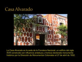 La Casa Alvarado es la sede de la Fonoteca Nacional, un edificio del siglo 
XVIII construido con influencia andaluza y morisca declarado monumento 
histórico por la Dirección de Monumentos Coloniales el 27 de abril de 1932. 
 