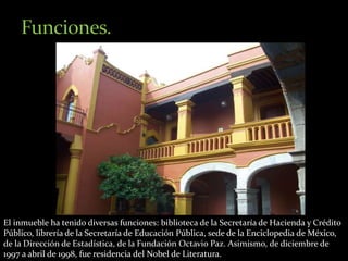 El inmueble ha tenido diversas funciones: biblioteca de la Secretaría de Hacienda y Crédito 
Público, librería de la Secretaría de Educación Pública, sede de la Enciclopedia de México, 
de la Dirección de Estadística, de la Fundación Octavio Paz. Asimismo, de diciembre de 
1997 a abril de 1998, fue residencia del Nobel de Literatura. 
 