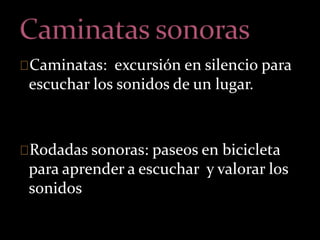 Caminatas: excursión en silencio para 
escuchar los sonidos de un lugar. 
Rodadas sonoras: paseos en bicicleta 
para aprender a escuchar y valorar los 
sonidos 
 