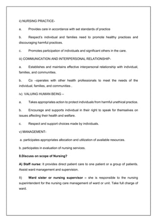 ii) NURSING PRACTICE-
a. Provides care in accordance with set standards of practice
b. Respect’s individual and families need to promote healthy practices and
discouraging harmful practices.
c. Promotes participation of individuals and significant others in the care.
iii) COMMUNICATION AND INTERPERSONAL RELATIONSHIP-
a. Establishes and maintains effective interpersonal relationship with individual,
families, and communities.
b. Co –operates with other health professionals to meet the needs of the
individual, families, and communities .
iv) VALUING HUMAN BEING –
a. Takes appropriates action to protect individuals from harmful unethical practice.
b. Encourage and supports individual in their right to speak for themselves on
issues affecting their health and welfare.
c. Respect and support choices made by individuals.
v) MANAGEMENT-
a. participates appropriates allocation and utilization of available resources.
b. participates in evaluation of nursing services.
8.Discuss on scope of Nursing?
A) Staff nurse: It provides direct patient care to one patient or a group of patients.
Assist ward management and supervision.
II) Ward sister or nursing supervisor – she is responsible to the nursing
superintendent for the nursing care management of ward or unit. Take full charge of
ward.
 