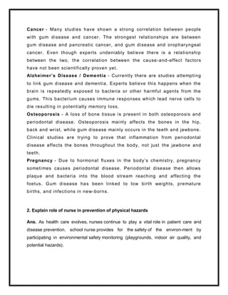 Cancer - Many studies have shown a strong correlation between people
with gum disease and cancer. The strongest relationships are between
gum disease and pancreatic cancer, and gum disease and oropharyngeal
cancer. Even though experts undeniably believe there is a relationship
between the two, the correlation between the cause-and-effect factors
have not been scientifically proven yet.
Alzheimer’s Disease / Dementia - Currently there are studies attempting
to link gum disease and dementia. Experts believe this happens when the
brain is repeatedly exposed to bacteria or other harmful agents from the
gums. This bacterium causes immune responses which lead nerve cells to
die resulting in potentially memory loss.
Osteoporosis - A loss of bone tissue is present in both osteoporosis and
periodontal disease. Osteoporosis mainly affects the bones in the hip,
back and wrist, while gum disease mainly occurs in the teeth and jawbone.
Clinical studies are trying to prove that inflammation from periodontal
disease affects the bones throughout the body, not just the jawbone and
teeth.
Pregnancy - Due to hormonal fluxes in the body’s chemistry, pregnancy
sometimes causes periodontal disease. Periodontal disease then allows
plaque and bacteria into the blood stream reaching and affecting the
foetus. Gum disease has been linked to low birth weights, premature
births, and infections in new-borns.
2. Explain role of nurse in prevention of physical hazards
Ans. As health care evolves, nurses continue to play a vital role in patient care and
disease prevention. school nurse provides for the safety of the environ-ment by
participating in environmental safety monitoring (playgrounds, indoor air quality, and
potential hazards).
 