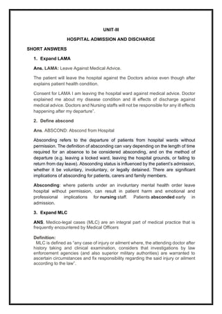 UNIT-III
HOSPITAL ADMISSION AND DISCHARGE
SHORT ANSWERS
1. Expand LAMA
Ans. LAMA: Leave Against Medical Advice.
The patient will leave the hospital against the Doctors advice even though after
explains patient health condition.
Consent for LAMA I am leaving the hospital ward against medical advice. Doctor
explained me about my disease condition and ill effects of discharge against
medical advice. Doctors and Nursing staffs will not be responsible for any ill effects
happening after my departure”.
2. Define abscond
Ans. ABSCOND: Abscond from Hospital
Absconding refers to the departure of patients from hospital wards without
permission. The definition of absconding can vary depending on the length of time
required for an absence to be considered absconding, and on the method of
departure (e.g. leaving a locked ward, leaving the hospital grounds, or failing to
return from day leave). Absconding status is influenced by the patient’s admission,
whether it be voluntary, involuntary, or legally detained. There are significant
implications of absconding for patients, carers and family members.
Absconding: where patients under an involuntary mental health order leave
hospital without permission, can result in patient harm and emotional and
professional implications for nursing staff. Patients absconded early in
admission.
3. Expand MLC
ANS. Medico-legal cases (MLC) are an integral part of medical practice that is
frequently encountered by Medical Officers
Definition:
MLC is defined as “any case of injury or ailment where, the attending doctor after
history taking and clinical examination, considers that investigations by law
enforcement agencies (and also superior military authorities) are warranted to
ascertain circumstances and fix responsibility regarding the said injury or ailment
according to the law”.
 
