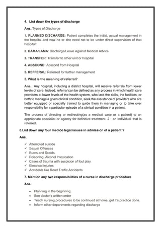 4. List down the types of discharge
Ans. Types of Discharge
1. PLANNED DISCHARGE: Patient completes the initial, actual management in
the hospital and now he or she need not to be under direct supervision of that
hospital.’
2. DAMA/LAMA: Discharge/Leave Against Medical Advice
3. TRANSFER: Transfer to other unit or hospital
4. ABSCOND: Abscond from Hospital
5. REFFERAL: Referred for further management
5. What is the meaning of referral?
Ans. Any hospital, including a district hospital, will receive referrals from lower
levels of care. Indeed, referral can be defined as any process in which health care
providers at lower levels of the health system, who lack the skills, the facilities, or
both to manage a given clinical condition, seek the assistance of providers who are
better equipped or specially trained to guide them in managing or to take over
responsibility for a particular episode of a clinical condition in a patient.
The process of directing or redirecting(as a medical case or a patient) to an
appropriate specialist or agency for definitive treatment. 2 : an individual that is
referred.
6.List down any four medico legal issues in admission of a patient ?
Ans.
✓ Attempted suicide
✓ Sexual Offences
✓ Burns and Scalds
✓ Poisoning, Alcohol Intoxication
✓ Cases of trauma with suspicion of foul play
✓ Electrical injuries
✓ Accidents like Road Traffic Accidents
7. Mention any two responsibilities of a nurse in discharge procedure
Ans..
• Planning in the beginning.
• See doctor’s written order
• Teach nursing procedures to be continued at home, get it’s practice done.
• Inform other departments regarding discharge
 