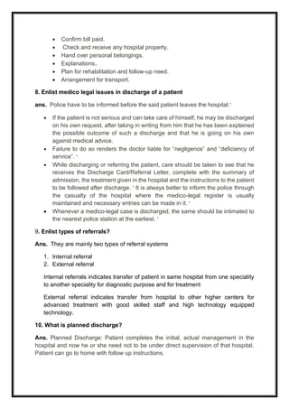 • Confirm bill paid.
• Check and receive any hospital property.
• Hand over personal belongings.
• Explanations..
• Plan for rehabilitation and follow-up need.
• Arrangement for transport.
8. Enlist medico legal issues in discharge of a patient
ans. Police have to be informed before the said patient leaves the hospital.
• If the patient is not serious and can take care of himself, he may be discharged
on his own request, after taking in writing from him that he has been explained
the possible outcome of such a discharge and that he is going on his own
against medical advice.
• Failure to do so renders the doctor liable for “negligence” and “deficiency of
service”. 
• While discharging or referring the patient, care should be taken to see that he
receives the Discharge Card/Referral Letter, complete with the summary of
admission, the treatment given in the hospital and the instructions to the patient
to be followed after discharge.  It is always better to inform the police through
the casualty of the hospital where the medico-legal register is usually
maintained and necessary entries can be made in it. 
• Whenever a medico-legal case is discharged, the same should be intimated to
the nearest police station at the earliest. 
9. Enlist types of referrals?
Ans. They are mainly two types of referral systems
1. Internal referral
2. External referral
Internal referrals indicates transfer of patient in same hospital from one speciality
to another speciality for diagnostic purpose and for treatment
External referral indicates transfer from hospital to other higher centers for
advanced treatment with good skilled staff and high technology equipped
technology.
10. What is planned discharge?
Ans. Planned Discharge: Patient completes the initial, actual management in the
hospital and now he or she need not to be under direct supervision of that hospital.
Patient can go to home with follow up instructions.
 
