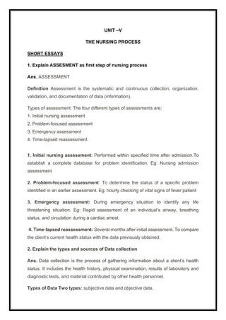 UNIT –V
THE NURSING PROCESS
SHORT ESSAYS
1. Explain ASSESMENT as first step of nursing process
Ans. ASSESSMENT
Definition Assessment is the systematic and continuous collection, organization,
validation, and documentation of data (information).
Types of assessment: The four different types of assessments are;
1. Initial nursing assessment
2. Problem-focused assessment
3. Emergency assessment
4. Time-lapsed reassessment
1. Initial nursing assessment: Performed within specified time after admission.To
establish a complete database for problem identification. Eg: Nursing admission
assessment
2. Problem-focused assessment: To determine the status of a specific problem
identified in an earlier assessment. Eg: hourly checking of vital signs of fever patient
3. Emergency assessment: During emergency situation to identify any life
threatening situation. Eg: Rapid assessment of an individual’s airway, breathing
status, and circulation during a cardiac arrest.
4. Time-lapsed reassessment: Several months after initial assessment. To compare
the client’s current health status with the data previously obtained.
2. Explain the types and sources of Data collection
Ans. Data collection is the process of gathering information about a client’s health
status. It includes the health history, physical examination, results of laboratory and
diagnostic tests, and material contributed by other health personnel.
Types of Data Two types: subjective data and objective data.
 