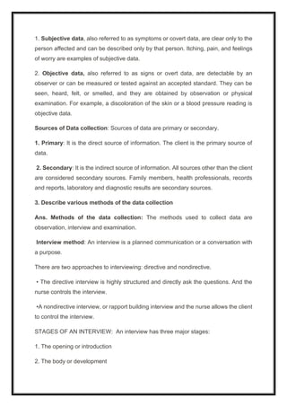1. Subjective data, also referred to as symptoms or covert data, are clear only to the
person affected and can be described only by that person. Itching, pain, and feelings
of worry are examples of subjective data.
2. Objective data, also referred to as signs or overt data, are detectable by an
observer or can be measured or tested against an accepted standard. They can be
seen, heard, felt, or smelled, and they are obtained by observation or physical
examination. For example, a discoloration of the skin or a blood pressure reading is
objective data.
Sources of Data collection: Sources of data are primary or secondary.
1. Primary: It is the direct source of information. The client is the primary source of
data.
2. Secondary: It is the indirect source of information. All sources other than the client
are considered secondary sources. Family members, health professionals, records
and reports, laboratory and diagnostic results are secondary sources.
3. Describe various methods of the data collection
Ans. Methods of the data collection: The methods used to collect data are
observation, interview and examination.
Interview method: An interview is a planned communication or a conversation with
a purpose.
There are two approaches to interviewing: directive and nondirective.
• The directive interview is highly structured and directly ask the questions. And the
nurse controls the interview.
•A nondirective interview, or rapport building interview and the nurse allows the client
to control the interview.
STAGES OF AN INTERVIEW: An interview has three major stages:
1. The opening or introduction
2. The body or development
 
