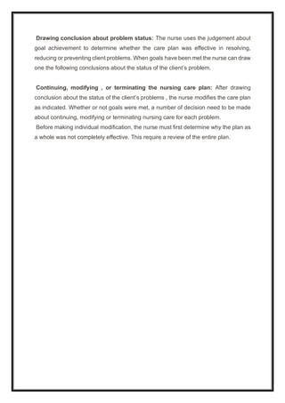 Drawing conclusion about problem status: The nurse uses the judgement about
goal achievement to determine whether the care plan was effective in resolving,
reducing or preventing client problems. When goals have been met the nurse can draw
one the following conclusions about the status of the client’s problem.
Continuing, modifying , or terminating the nursing care plan: After drawing
conclusion about the status of the client’s problems , the nurse modifies the care plan
as indicated. Whether or not goals were met, a number of decision need to be made
about continuing, modifying or terminating nursing care for each problem.
Before making individual modification, the nurse must first determine why the plan as
a whole was not completely effective. This require a review of the entire plan.
 
