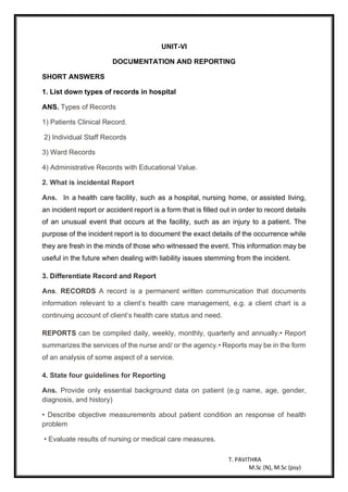 T. PAVITHRA
M.Sc (N), M.Sc (psy)
UNIT-VI
DOCUMENTATION AND REPORTING
SHORT ANSWERS
1. List down types of records in hospital
ANS. Types of Records
1) Patients Clinical Record.
2) Individual Staff Records
3) Ward Records
4) Administrative Records with Educational Value.
2. What is incidental Report
Ans. In a health care facility, such as a hospital, nursing home, or assisted living,
an incident report or accident report is a form that is filled out in order to record details
of an unusual event that occurs at the facility, such as an injury to a patient. The
purpose of the incident report is to document the exact details of the occurrence while
they are fresh in the minds of those who witnessed the event. This information may be
useful in the future when dealing with liability issues stemming from the incident.
3. Differentiate Record and Report
Ans. RECORDS A record is a permanent written communication that documents
information relevant to a client’s health care management, e.g. a client chart is a
continuing account of client’s health care status and need.
REPORTS can be compiled daily, weekly, monthly, quarterly and annually.• Report
summarizes the services of the nurse and/ or the agency.• Reports may be in the form
of an analysis of some aspect of a service.
4. State four guidelines for Reporting
Ans. Provide only essential background data on patient (e.g name, age, gender,
diagnosis, and history)
• Describe objective measurements about patient condition an response of health
problem
• Evaluate results of nursing or medical care measures.
 