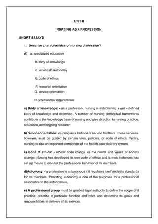 UNIT II
NURSING AS A PROFESSION
SHORT ESSAYS
1. Describe characteristics of nursing profession?
A) a. specialized education
b. body of knowledge
c. servicesD.autonomy
E. code of ethics
F. research orientation
G. service orientation
H. professional organization
a) Body of knowledge: - as a profession, nursing is establishing a well - defined
body of knowledge and expertise. A number of nursing conceptual frameworks
contribute to the knowledge base of nursing and give direction to nursing practice,
education, and ongoing research.
b) Service orientation: -nursing as a tradition of service to others. These services,
however, must be guided by certain rules, policies, or code of ethics. Today,
nursing is also an important component of the health care delivery system.
c) Code of ethics: - ethical code change as the needs and values of society
change. Nursing has developed its own code of ethics and is most instances has
set up means to monitor the professional behavior of its members.
d)Autonomy: - a profession is autonomous if it regulates itself and sets standards
for its members. Providing autonomy is one of the purposes for a professional
association.to the autonomous,
e) A professional group must be granted legal authority to define the scope of it
practice, describe it particular function and roles and determine its goals and
responsibilities in delivery of its services.
 